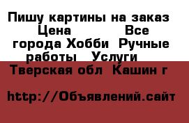 Пишу картины на заказ › Цена ­ 6 000 - Все города Хобби. Ручные работы » Услуги   . Тверская обл.,Кашин г.